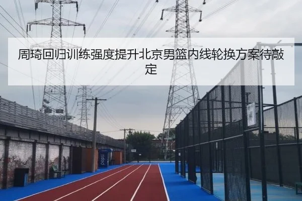 周琦回归训练强度提升北京男篮内线轮换方案待敲定